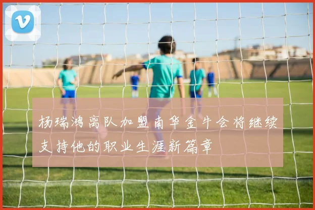 杨瑞鸿离队加盟南华金牛会将继续支持他的职业生涯新篇章
